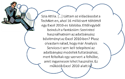Szia Attila. […] Láttam az előadásodat a TechNet-en, ahol 16 millió sort töltöttél be egy Excel 2010-be. […] Tudsz arról valamit, hogy használhatnám-e az Excel 2007-hez kiadott adatbányász bővítményt az Excel 2010-ben? Plusz olvastam nálad, hogy már Analysis Services-t sem kell telepíteni az adatbányász modellek futtatásához, mert feltoltak egy szervert a felhőbe, amit ingyenesen lehet használni. Ez működik Excel 2010 alatt is?